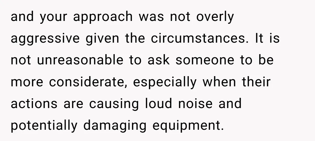 and your approach was not overly aggressive given the circumstances. It is not unreasonable to ask someone to be more considerate, especially when their actions are causing loud noise and...