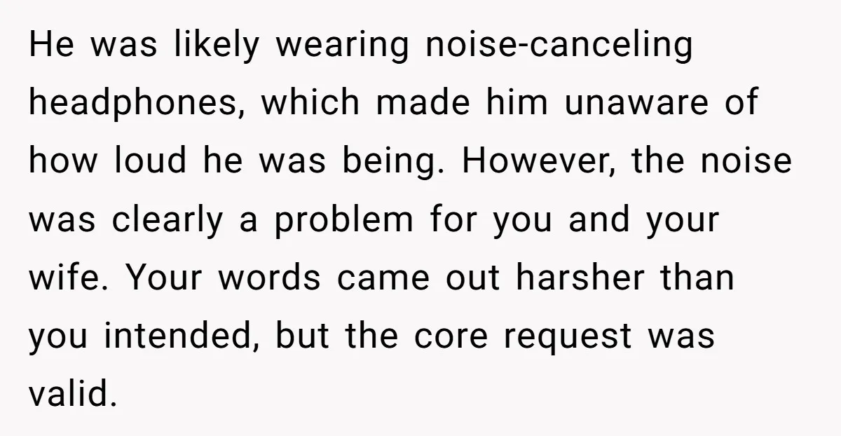 He was likely wearing noise-canceling headphones, which made him unaware of how loud he was being. However, the noise was clearly a problem for you and your wife. Your words...