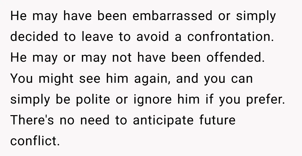 He may have been embarrassed or simply decided to leave to avoid a confrontation. He may or may not have been offended. You might see him again, and you can...