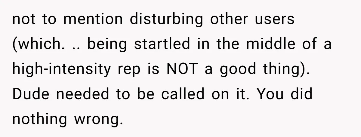 not to mention disturbing other users (which. .. being startled in the middle of a high-intensity rep is NOT a good thing). Dude needed to be called on it. You...