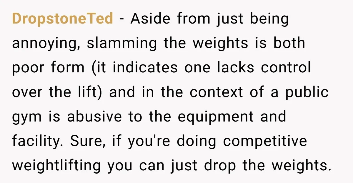 DropstoneTed - Aside from just being annoying, slamming the weights is both poor form (it indicates one lacks control over the lift) and in the context of a public gym...