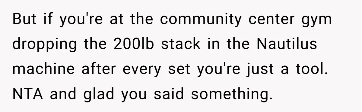 But if you're at the community center gym dropping the 200lb stack in the Nautilus machine after every set you're just a tool. NTA and glad you said something.