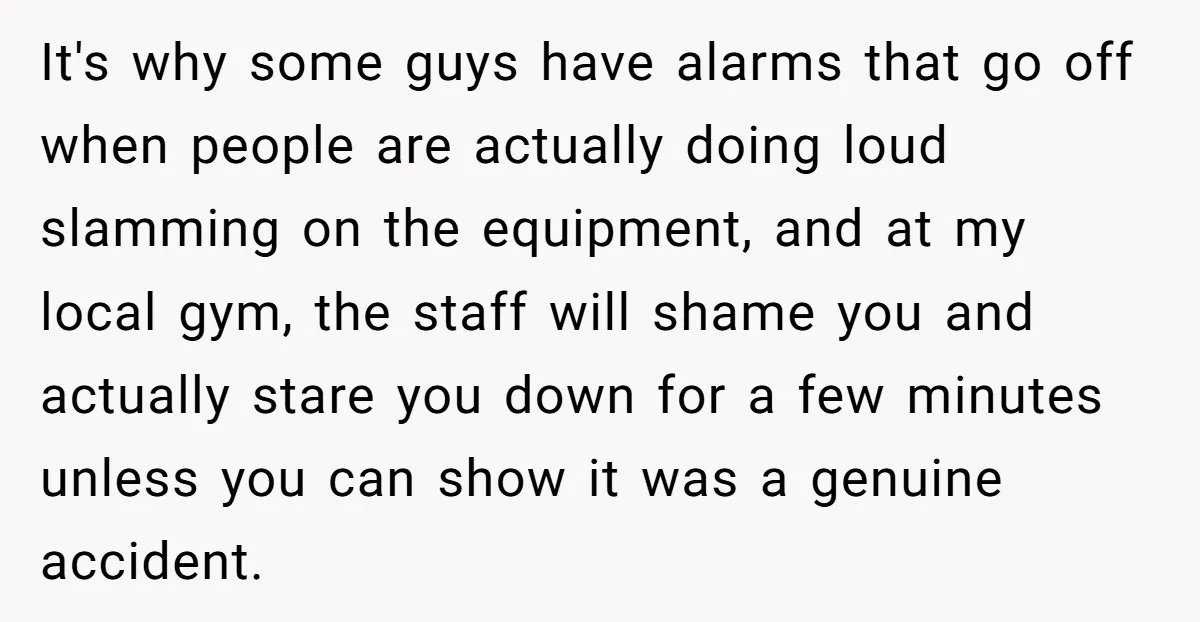 It's why some guys have alarms that go off when people are actually doing loud slamming on the equipment, and at my local gym, the staff will shame you and...