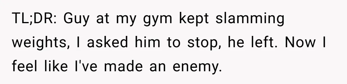 TL;DR: Guy at my gym kept slamming weights, I asked him to stop, he left. Now I feel like I've made an enemy.