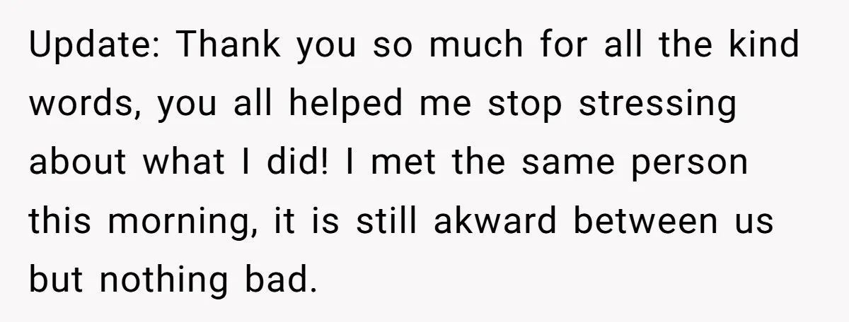 Update: Thank you so much for all the kind words, you all helped me stop stressing about what I did! I met the same person this morning, it is still...