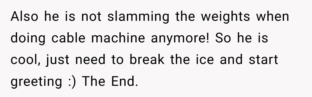 Also he is not slamming the weights when doing cable machine anymore! So he is cool, just need to break the ice and start greeting :) The End.