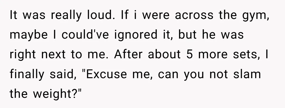 It was really loud. If i were across the gym, maybe I could've ignored it, but he was right next to me. After about 5 more sets, I finally said,...