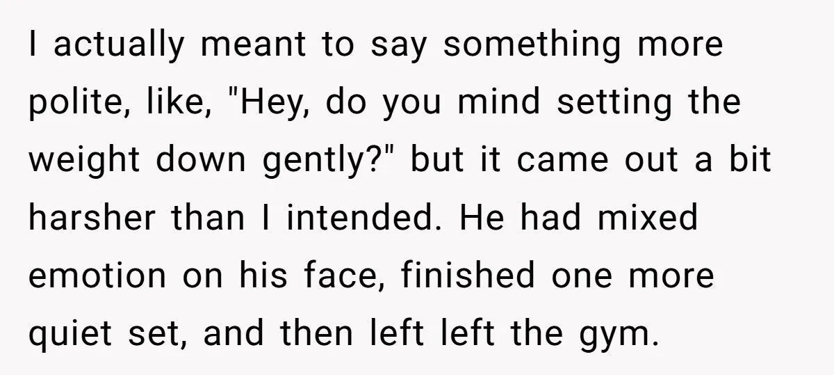 I actually meant to say something more polite, like, "Hey, do you mind setting the weight down gently?" but it came out a bit harsher than I intended. He had...