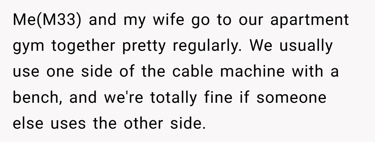 Me(M33) and my wife go to our apartment gym together pretty regularly. We usually use one side of the cable machine with a bench, and we're totally fine if someone...