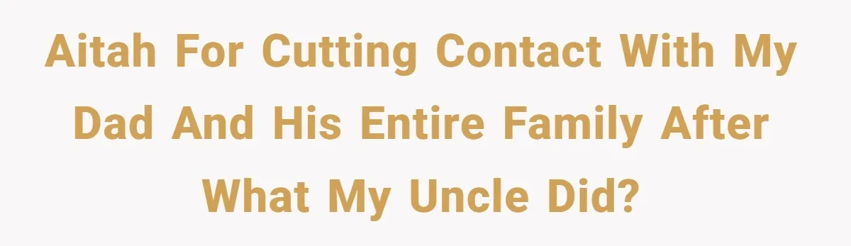 AITAH for cutting contact with my dad and his entire family after what my uncle did?