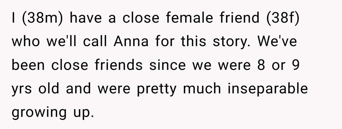 I (38m) have a close female friend (38f) who we'll call Anna for this story. We've been close friends since we were 8 or 9 yrs old and were pretty...