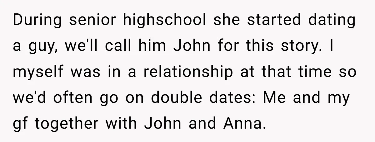 During senior highschool she started dating a guy, we'll call him John for this story. I myself was in a relationship at that time so we'd often go on double...