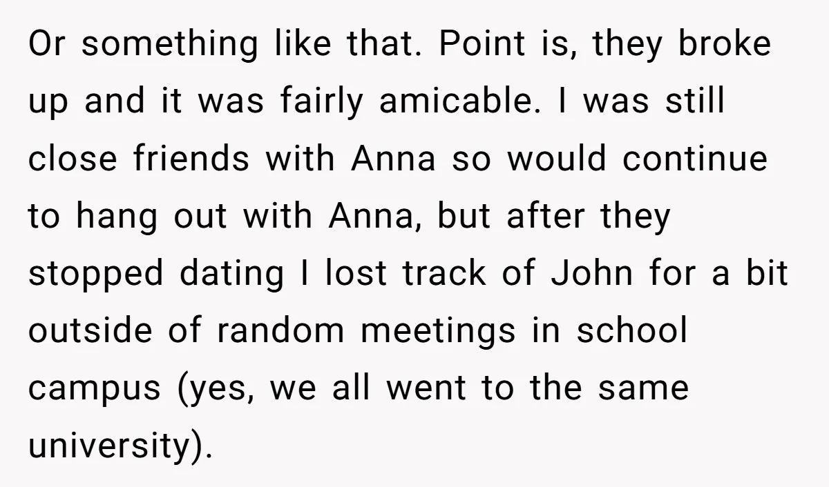 Or something like that. Point is, they broke up and it was fairly amicable. I was still close friends with Anna so would continue to hang out with Anna, but...