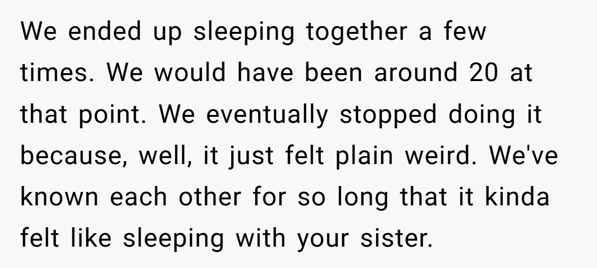 We ended up sleeping together a few times. We would have been around 20 at that point. We eventually stopped doing it because, well, it just felt plain weird. We've...