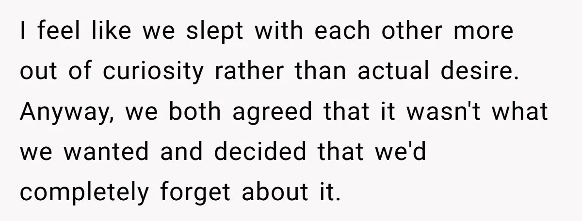 I feel like we slept with each other more out of curiosity rather than actual desire. Anyway, we both agreed that it wasn't what we wanted and decided that we'd...