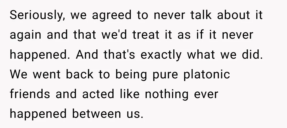 Seriously, we agreed to never talk about it again and that we'd treat it as if it never happened. And that's exactly what we did. We went back to being...