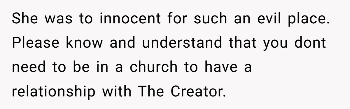She was to innocent for such an evil place. Please know and understand that you dont need to be in a church to have a relationship with The Creator.