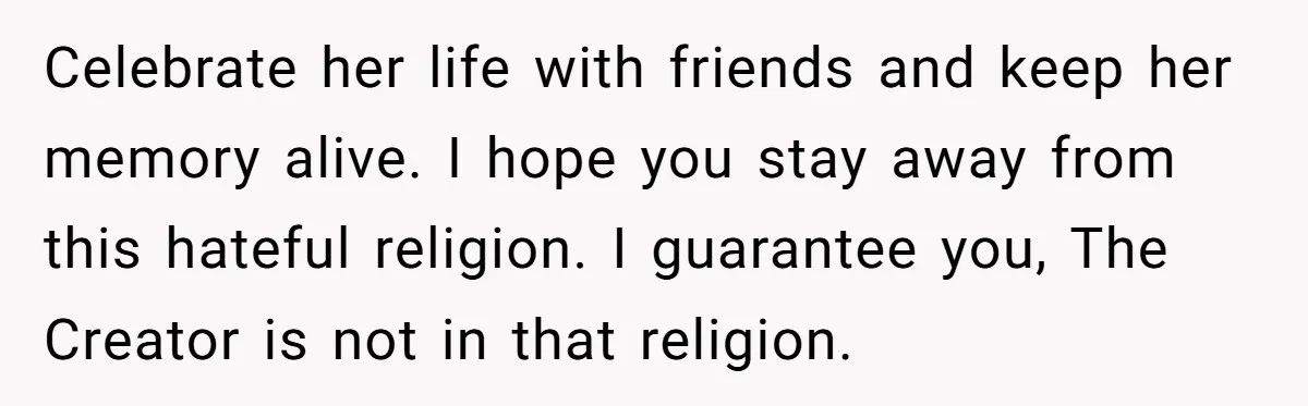 Celebrate her life with friends and keep her memory alive. I hope you stay away from this hateful religion. I guarantee you, The Creator is not in that religion.
