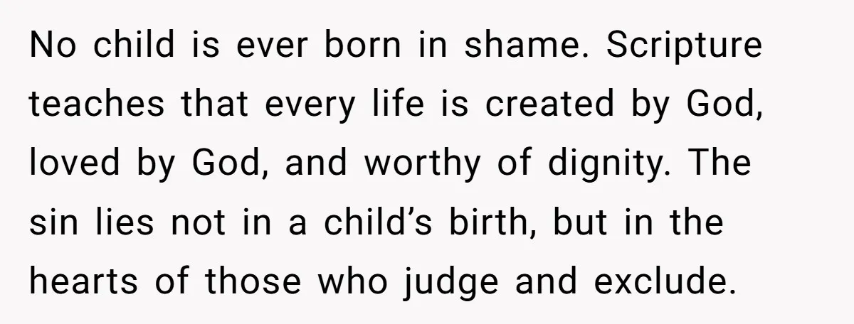 No child is ever born in shame. Scripture teaches that every life is created by God, loved by God, and worthy of dignity. The sin lies not in a child’s...