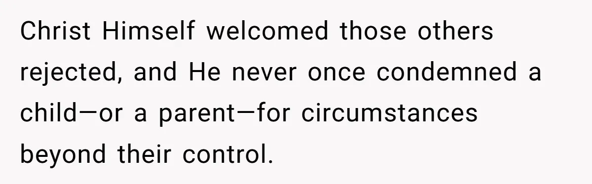 Christ Himself welcomed those others rejected, and He never once condemned a child—or a parent—for circumstances beyond their control.
