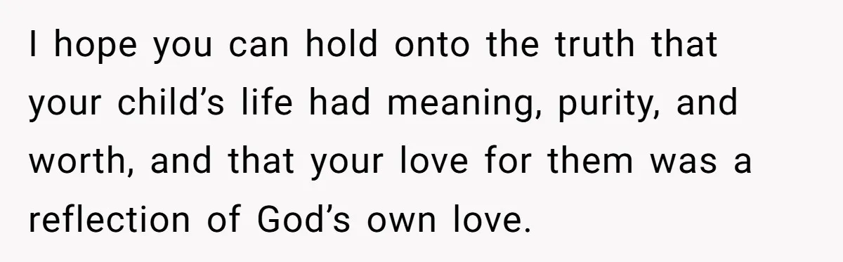 I hope you can hold onto the truth that your child’s life had meaning, purity, and worth, and that your love for them was a reflection of God’s own love.