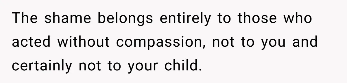 The shame belongs entirely to those who acted without compassion, not to you and certainly not to your child.