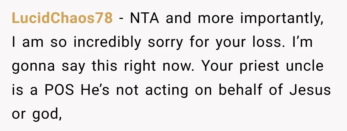 LucidChaos78 − NTA and more importantly, I am so incredibly sorry for your loss. I’m gonna say this right now. Your priest uncle is a POS He’s not acting on...