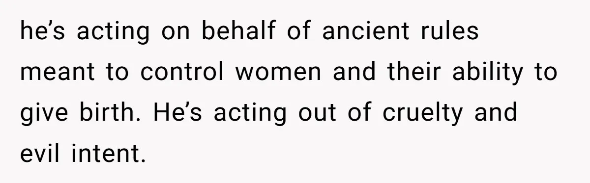 he’s acting on behalf of ancient rules meant to control women and their ability to give birth. He’s acting out of cruelty and evil intent.