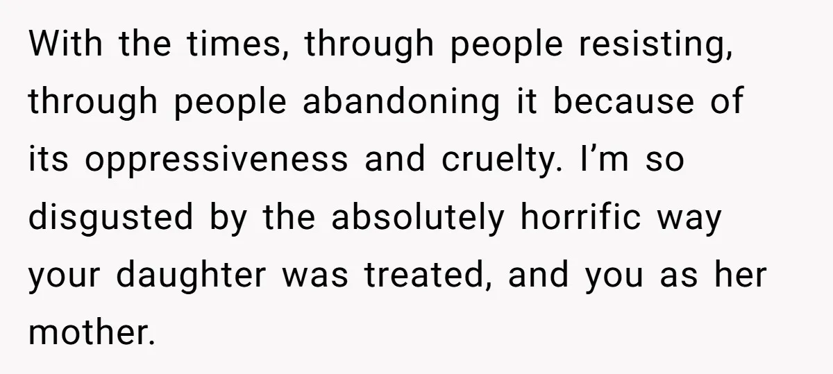 With the times, through people resisting, through people abandoning it because of its oppressiveness and cruelty. I’m so disgusted by the absolutely horrific way your daughter was treated, and you...