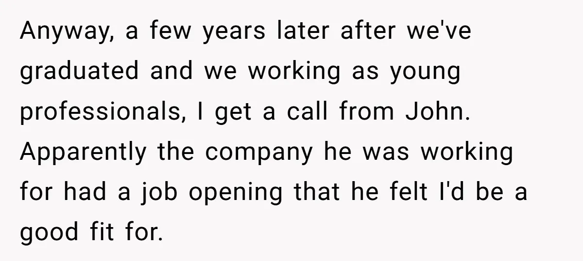 Anyway, a few years later after we've graduated and we working as young professionals, I get a call from John. Apparently the company he was working for had a job...