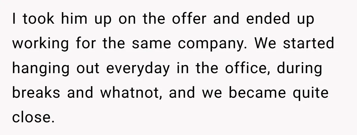 I took him up on the offer and ended up working for the same company. We started hanging out everyday in the office, during breaks and whatnot, and we became...