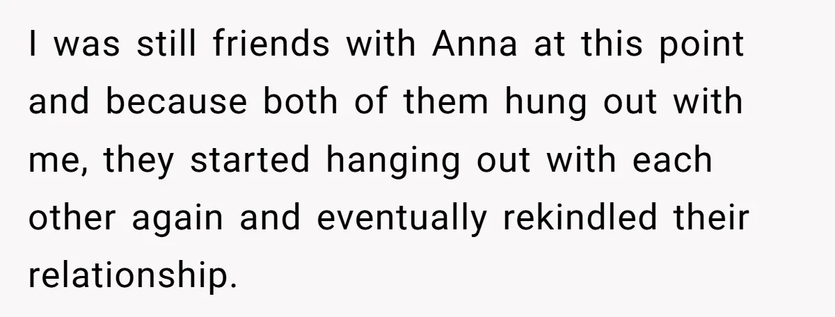 I was still friends with Anna at this point and because both of them hung out with me, they started hanging out with each other again and eventually rekindled their...
