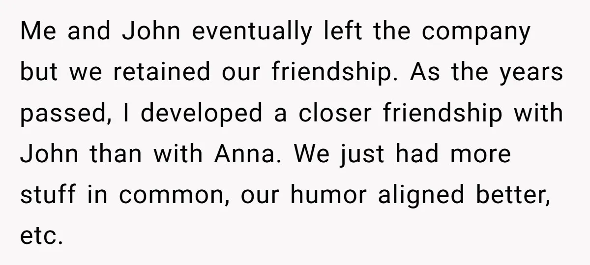 Me and John eventually left the company but we retained our friendship. As the years passed, I developed a closer friendship with John than with Anna. We just had more...