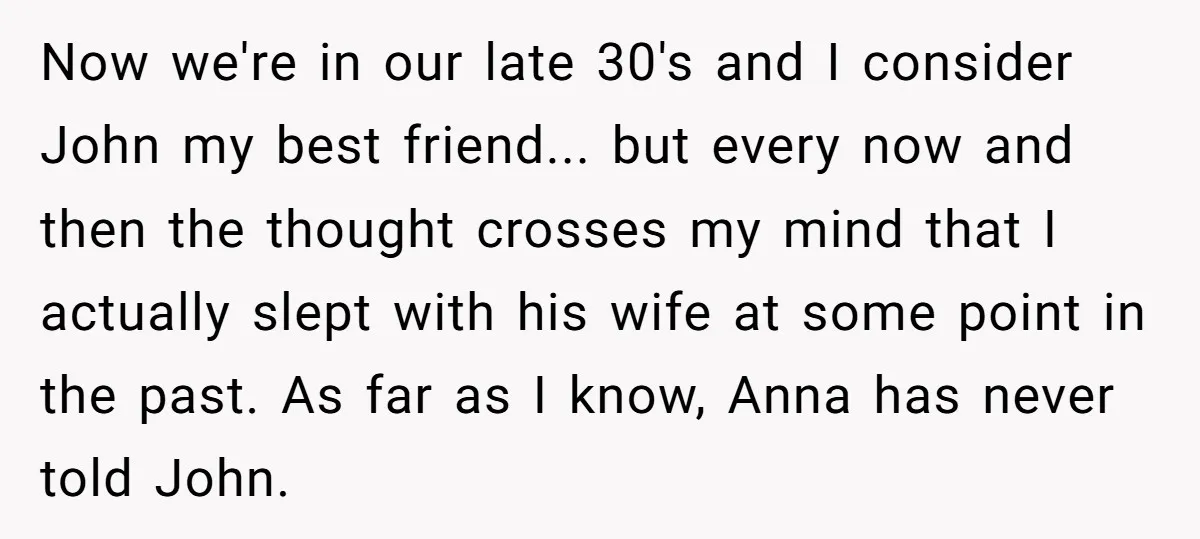 Now we're in our late 30's and I consider John my best friend... but every now and then the thought crosses my mind that I actually slept with his wife...