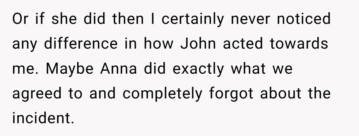 Or if she did then I certainly never noticed any difference in how John acted towards me. Maybe Anna did exactly what we agreed to and completely forgot about the...