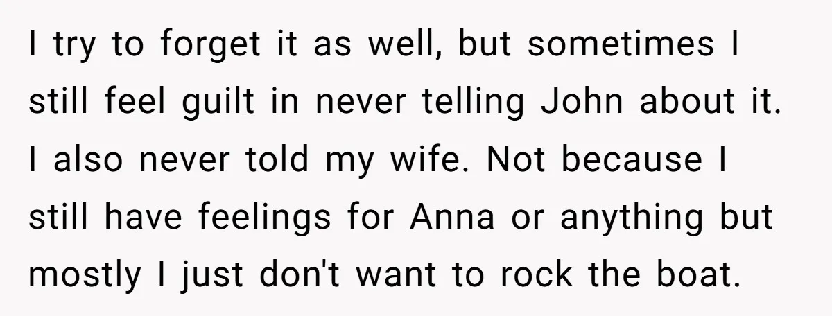 I try to forget it as well, but sometimes I still feel guilt in never telling John about it. I also never told my wife. Not because I still have...
