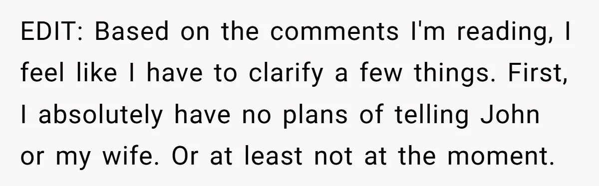 EDIT: Based on the comments I'm reading, I feel like I have to clarify a few things. First, I absolutely have no plans of telling John or my wife. Or...