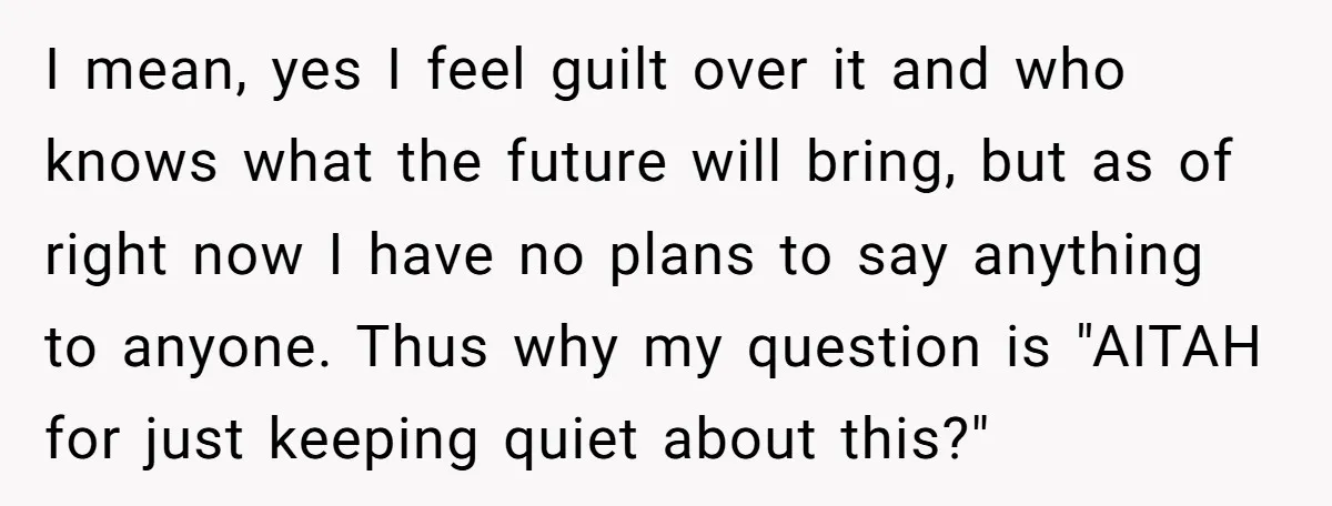 I mean, yes I feel guilt over it and who knows what the future will bring, but as of right now I have no plans to say anything to anyone....