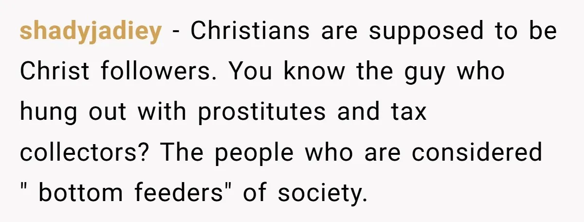 shadyjadiey − Christians are supposed to be Christ followers. You know the guy who hung out with prostitutes and tax collectors? The people who are considered " bottom feeders" of...