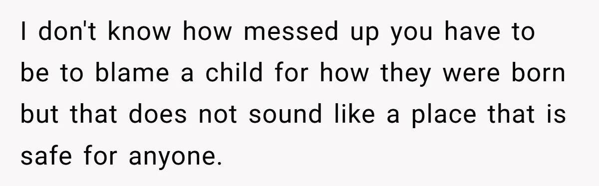 I don't know how messed up you have to be to blame a child for how they were born but that does not sound like a place that is safe...