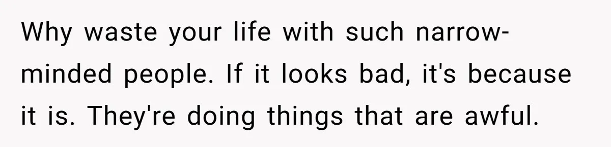 Why waste your life with such narrow-minded people. If it looks bad, it's because it is. They're doing things that are awful.