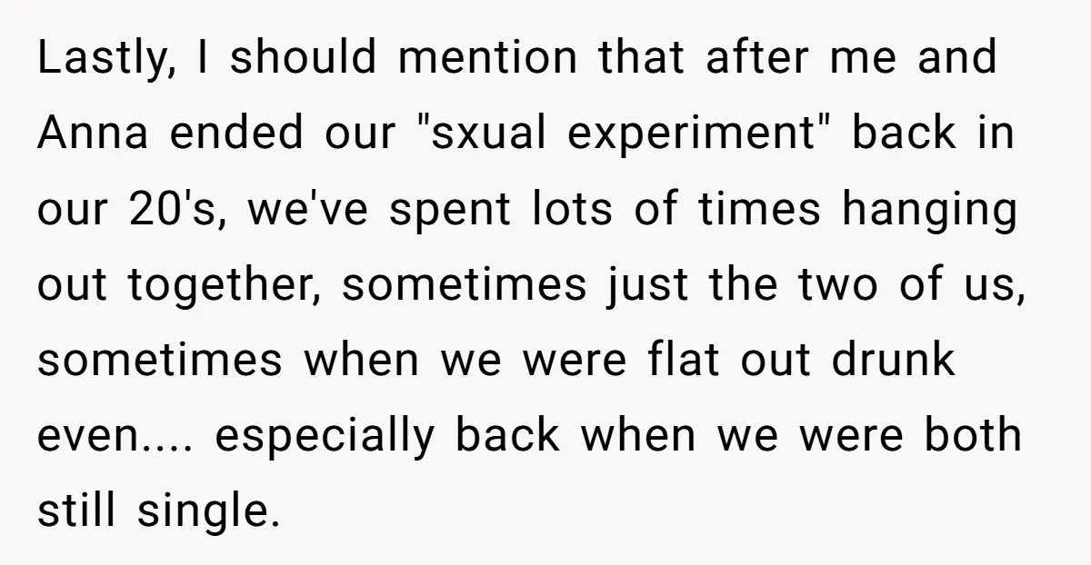 Lastly, I should mention that after me and Anna ended our "sxual experiment" back in our 20's, we've spent lots of times hanging out together, sometimes just the two of...