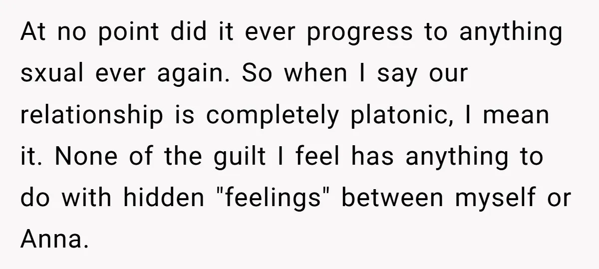 At no point did it ever progress to anything sxual ever again. So when I say our relationship is completely platonic, I mean it. None of the guilt I feel...