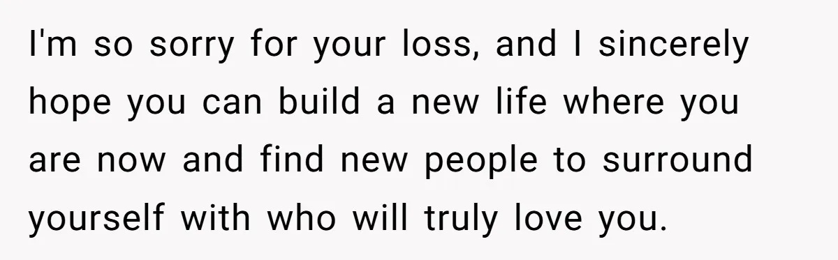 I'm so sorry for your loss, and I sincerely hope you can build a new life where you are now and find new people to surround yourself with who will...