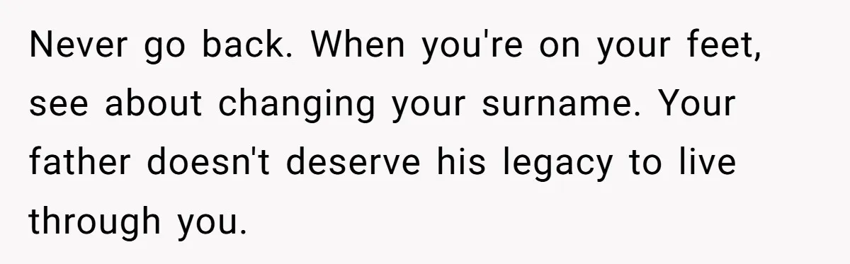 Never go back. When you're on your feet, see about changing your surname. Your father doesn't deserve his legacy to live through you.
