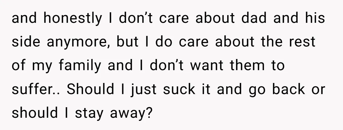 and honestly I don’t care about dad and his side anymore, but I do care about the rest of my family and I don’t want them to suffer.. Should I...
