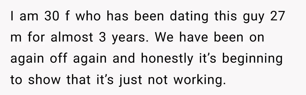 I am 30 f who has been dating this guy 27 m for almost 3 years. We have been on again off again and honestly it’s beginning to show that...