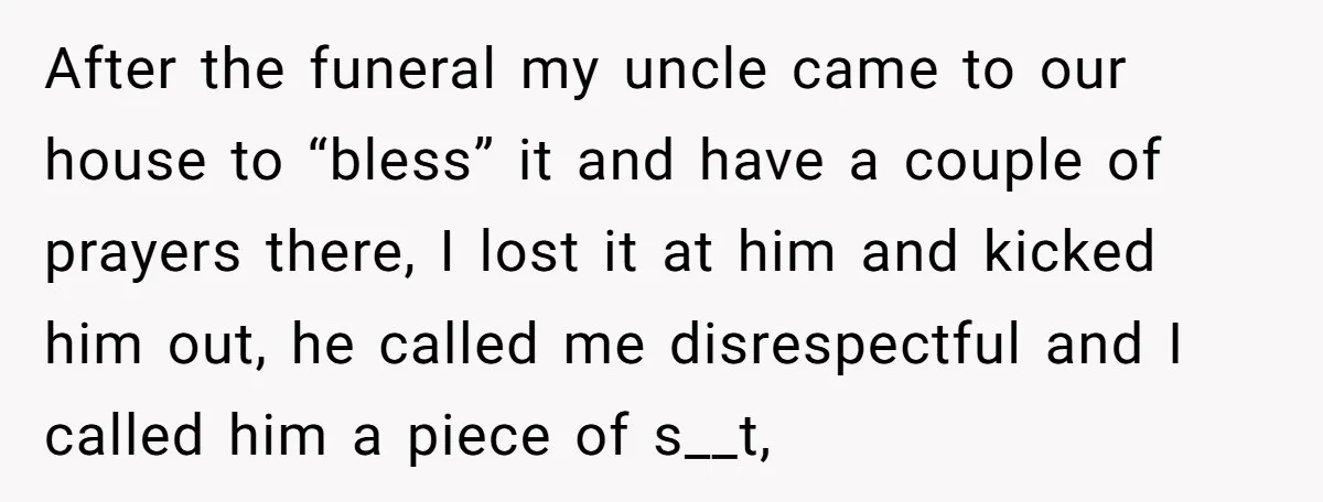 After the funeral my uncle came to our house to “bless” it and have a couple of prayers there, I lost it at him and kicked him out, he called...
