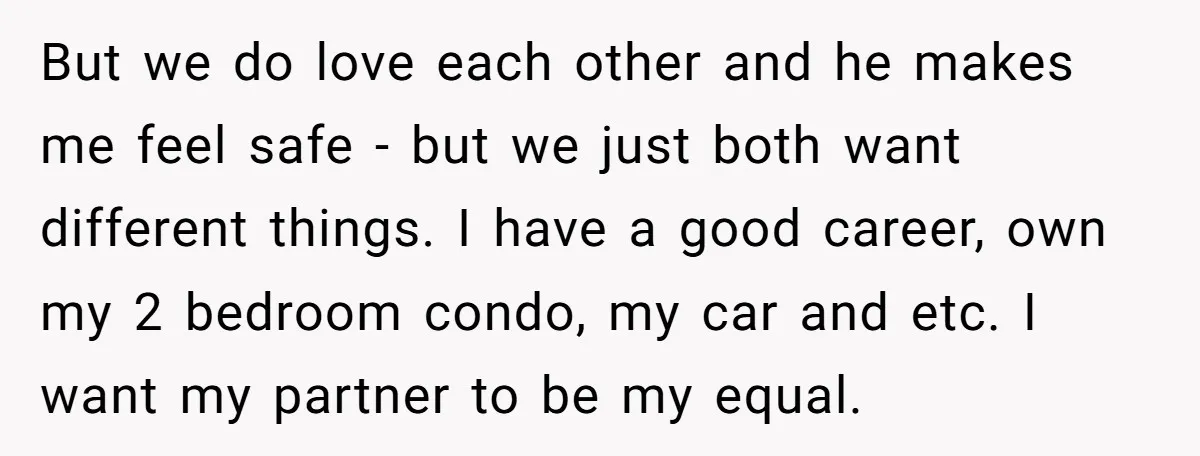 But we do love each other and he makes me feel safe - but we just both want different things. I have a good career, own my 2 bedroom condo,...