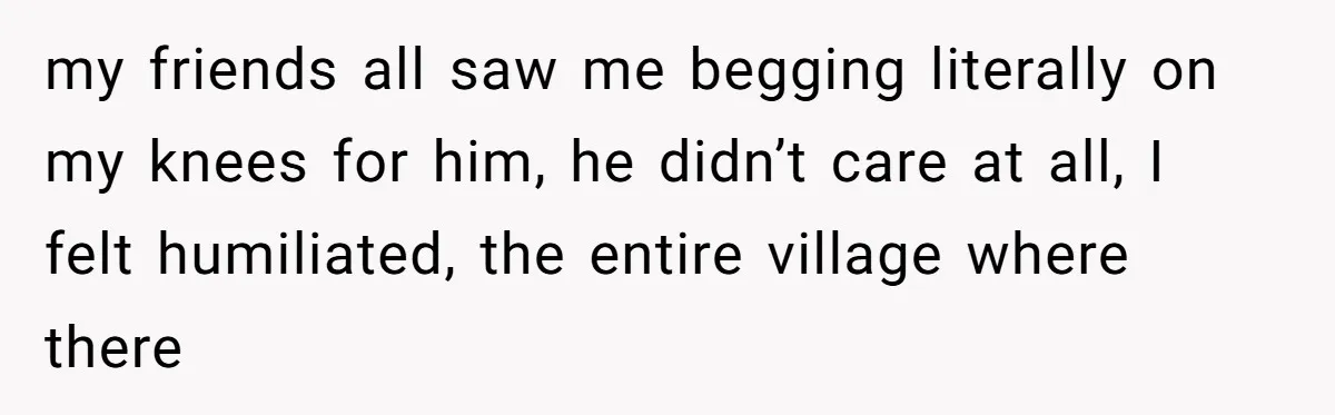 my friends all saw me begging literally on my knees for him, he didn’t care at all, I felt humiliated, the entire village where there